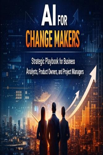 AI for Change Makers Strategic Playbook for Business Analyst, Product Owners and Project Managers