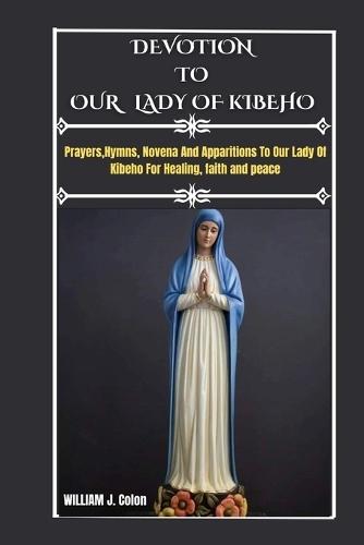 DEVOTION TO OUR LADY OF kIBEHO: Prayers, Hymns, Novena And Apparitions To Our Lady Of Kibeho For Healing, Faith And Peace.