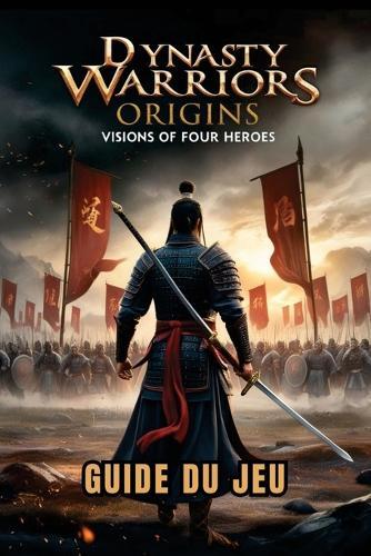 Dynasty Warriors Origins: VISIONS OF FOUR HEROES GUIDE DU JEU: Stratégies d'experts, combos de combat, secrets cachés et tactiques de boss pour les débutants aux joueurs avancés