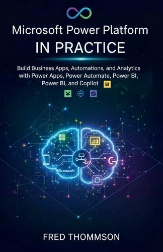 Microsoft Power Platform in Practice: Build Business Apps, Automations, and Analytics with Power Apps, Power Automate, Power BI, and Copilot