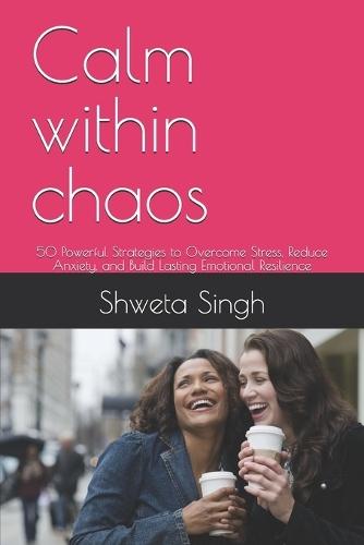 Calm within chaos: 50 Powerful Strategies to Overcome Stress, Reduce Anxiety, and Build Lasting Emotional Resilience