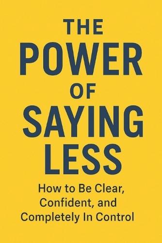 The Power of Saying Less: How to Be Clear, Confident, and Completely In Control