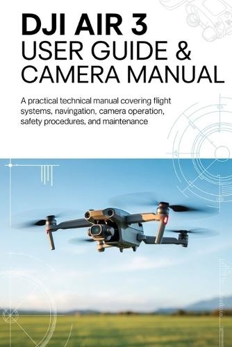 DJI AIR 3 User Guide & Camera Manual: A Practical Technical Manual Covering Flight Systems, Navigation, Camera Operation, Safety Procedures, and Maintenance