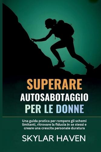 Superare Autosabotaggio per le donne: Una guida pratica per rompere gli schemi limitanti, ritrovare la fiducia in se stessi e creare una crescita personale duratura