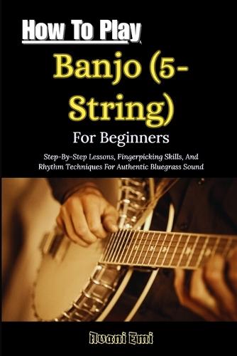 How To Play Banjo (5-String) For Beginners: Step-By-Step Lessons, Fingerpicking Skills, And Rhythm Techniques For Authentic Bluegrass Sound