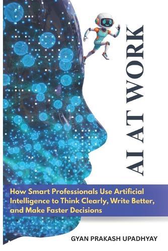 AI at Work: How Smart Professionals Use Artificial Intelligence to Think Clearly, Write Better, and Make Faster Decisions