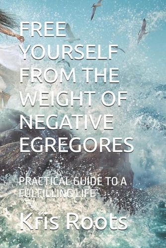 Free Yourself from the Weight of Negative Egregores: Practical Guide to a Fulfilling Life