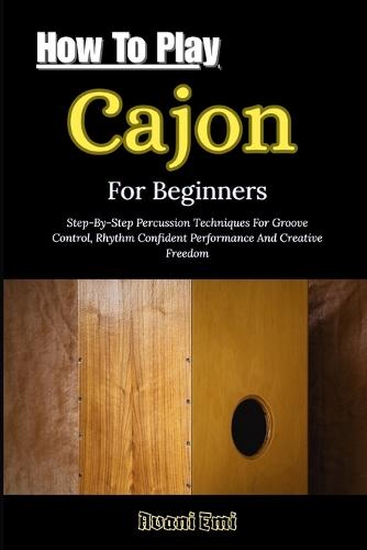How To Play Cajon For Beginners: Step-By-Step Percussion Techniques For Groove Control, Rhythm Confident Performance And Creative Freedom