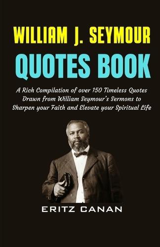 William J. Seymour Quotes Book: A Rich Compilation of over 150 Timeless Quotes Drawn from William Seymour's Sermons to Sharpen your Faith and Elevate your Spiritual Life