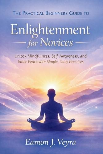 The Practical Beginners Guide to Enlightenment for Novices: Unlock Mindfulness, Self-Awareness, and Inner Peace with Simple, Daily Practices