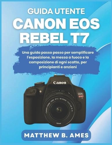 Guida utente Canon EOS Rebel T7: Una guida passo passo per semplificare l'esposizione, la messa a fuoco e la composizione di ogni scatto, per principianti e anziani