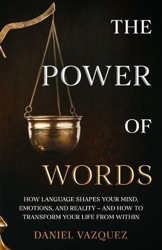 The Power of Words: How Language Shapes Your Mind, Emotions, and Reality- and How to Transform Your Life from Within