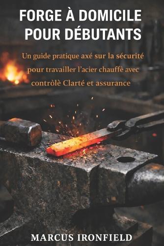 Forge À Domicile Pour Débutants: Un guide pratique axé sur la sécurité pour travailler l' acier chauffé avec contrôle clarté et assurance
