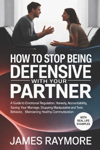 How To Stop Being Defensive With Your Partner: A Guide to Emotional Regulation, Honesty, Accountability, Saving Your Marriage, Stopping Manipulative & Toxic Behavior, Maintaining Healthy Communication