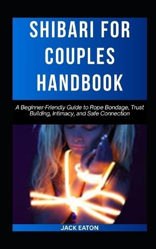 Shibari for Couples Handbook: A Beginner-Friendly Guide to Rope Bondage, Trust Building, Intimacy, and Safe Connection