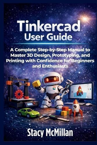 Tinkercad User Guide: A Complete Step-by-Step Manual to Master 3D Design, Prototyping, and Printing with Confidence for Beginners and Enthusiasts