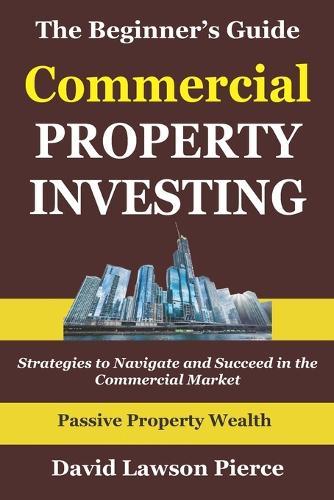 The Beginner's Guide to Commercial Property Investing: Strategies to Navigate and Succeed in the Commercial Market