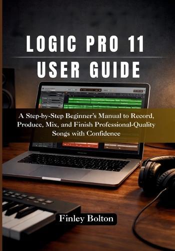 Logic Pro 11 User Guide: A Step-by-Step Beginner's Manual to Record, Produce, Mix, and Finish Professional-Quality Songs with Confidence