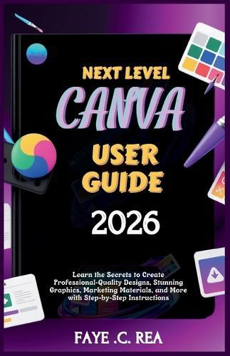 Next-Level Canva User Guide 2026: Learn the Secrets to Create Professional-Quality Designs, Stunning Graphics, Marketing Materials, and More with Step-by-Step Instructions
