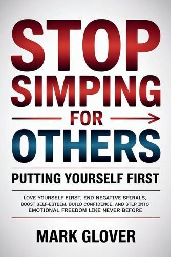 Stop Simping for Others: PUTTING YOURSELF FIRST: Love Yourself First, End Negative Spirals, Boost Self-Esteem, Build Confidence, and Step into Emotional Freedom Like Never Before.