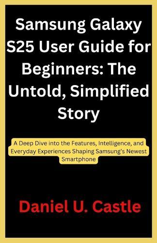 Samsung Galaxy S25 User Guide for Beginners: The Untold, Simplified Story: A Deep Dive into the Features, Intelligence, and Everyday Experiences Shaping Samsung's Newest Smartphone