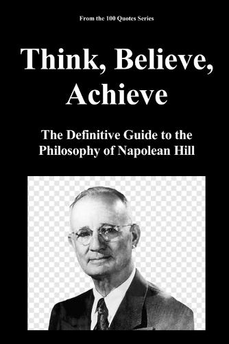 Think, Believe, Achieve: The Definitive Guide to the Philosophy of Napolean Hill