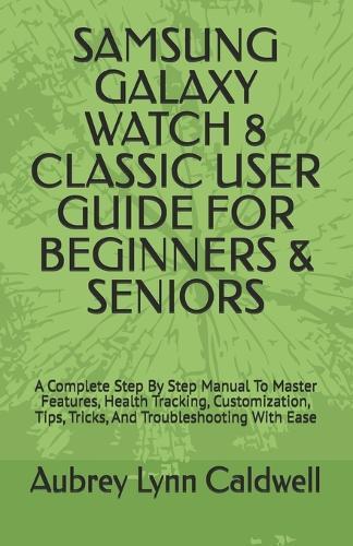 Samsung Galaxy Watch 8 Classic User Guide for Beginners & Seniors: A Complete Step By Step Manual To Master Features, Health Tracking, Customization, Tips, Tricks, And Troubleshooting With Ease
