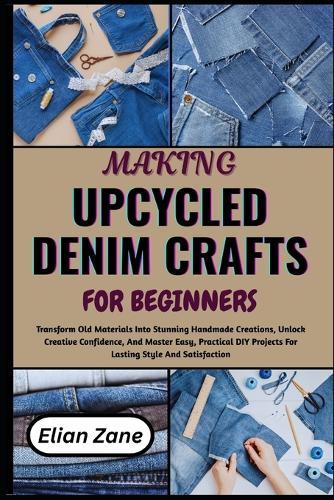 Making Upcycled Denim Crafts for Beginners: Transform Old Materials Into Stunning Handmade Creations, Unlock Creative Confidence, And Master Easy, Practical DIY Projects For Lasting Style And Satisfaction