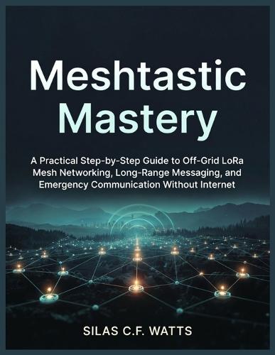 Meshtastic Mastery: A Practical Step-by-Step Guide to Off-Grid LoRa Mesh Networking, Long-Range Messaging, and Emergency Communication Without Internet