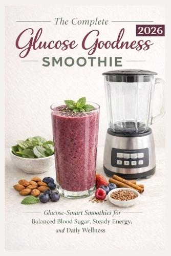 The Complete Glucose Goodness Smoothie 2026: Glucose-Smart Smoothies For Balanced Blood Sugar, Steady Energy, and Daily Wellness