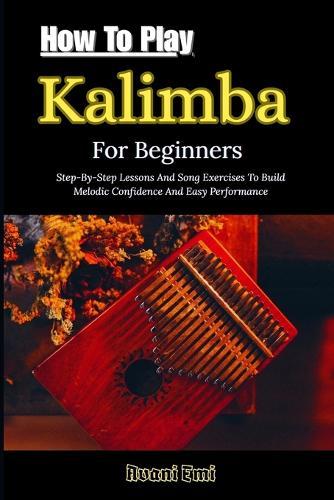 How To Play Kalimba For Beginners: Step-By-Step Lessons And Song Exercises To Build Melodic Confidence And Easy Performance