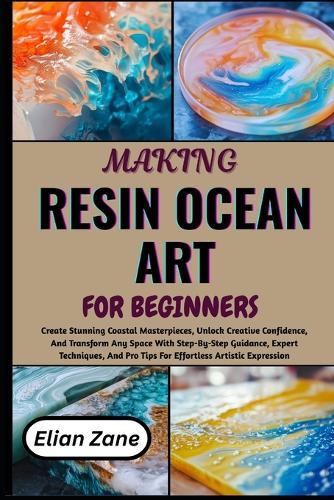 Making Resin Ocean Art for Beginner: Create Stunning Coastal Masterpieces, Unlock Creative Confidence, And Transform Any Space With Step-By-Step Guidance, Expert Techniques, And Pro Tips For Effortless Artistic Expression
