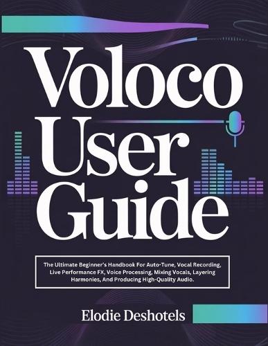 Voloco User Guide: The Ultimate Beginner's Handbook For Auto-Tune, Vocal Recording, Live Performance FX, Voice Processing, Mixing Vocals, Layering Harmonies, And Producing High-Quality Audio.