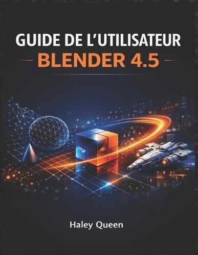 Guide de l'Utilisateur Blender 4.5: L'art et la technique de la modélisation 3D, de l'animation, du rendu et des effets visuels