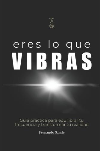 Eres lo que Vibras: Descubre por qué todo lo que llega a tu vida, vibra contigo.