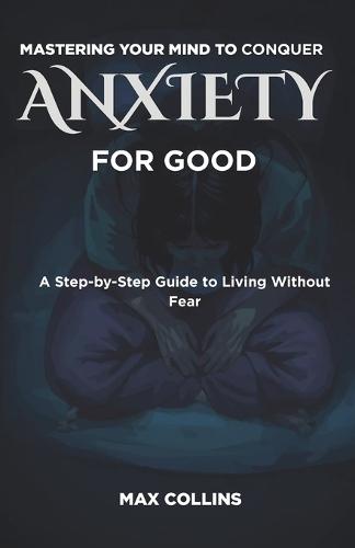 Mastering Your Mind to Conquer Anxiety for Good: A Step-by-Step Guide to Living Without Fear