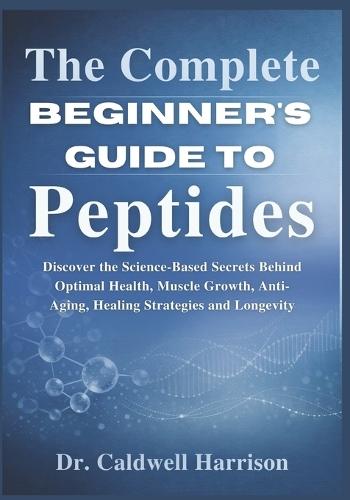 The Complete Beginner's Guide to Peptides: Discover the Science-Based Secrets Behind Optimal Health, Muscle Growth, Anti-Aging, Healing Strategies and Longevity
