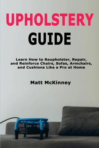 Upholstery Guide: Learn How to Reupholster, Repair, and Reinforce Chairs, Sofas, Armchairs, and Cushions Like a Pro at Home