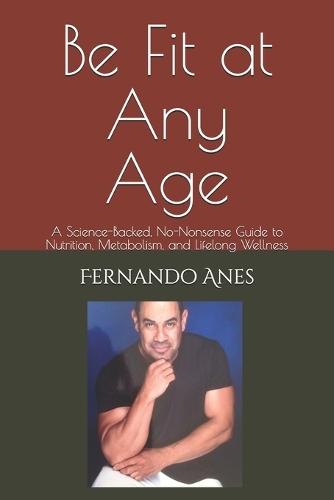 Be Fit at Any Age: A Science-Backed, No-Nonsense Guide to Nutrition, Metabolism, and Lifelong Wellness