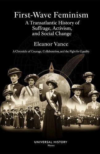 First-Wave Feminism: A Transatlantic History of Suffrage, Activism, and Social Change: A Chronicle of Courage, Collaboration, and the Fight for Equality