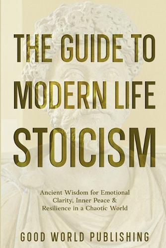 The Guide to Modern Life Stoicism: Ancient Wisdom for Emotional Clarity, Inner Peace & Resilience in a Chaotic World