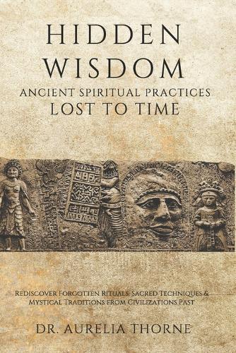 Hidden Wisdom: Ancient Spiritual Practices Lost to Time: Rediscover Forgotten Rituals, Sacred Techniques & Mystical Traditions from Civilizations Past