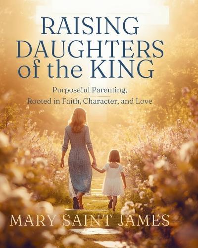 Raising Daughters of the King: Purposeful Parenting Rooted in Faith, Character, and Love