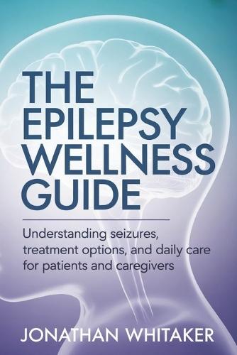 The Epilepsy Wellness Guide: Understanding Seizures, Treatment Options and Daily Care for Patients and Caregivers