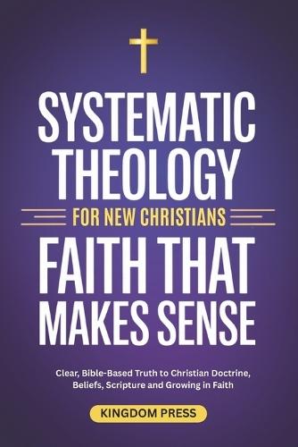 Systematic Theology For New Christians: Clear, Bible-Based Truth to Christian Doctrine, Beliefs, Scripture and Growing in Faith