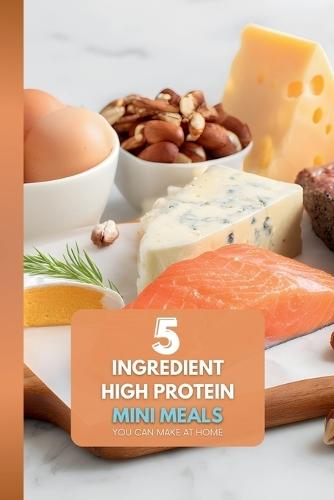 5 Ingredient High Protein Mini Meals: You Can Make at Home: The Ultimate Guide to Stress-Free, High-Protein Assembly Meals for One-No Complex Prep Required