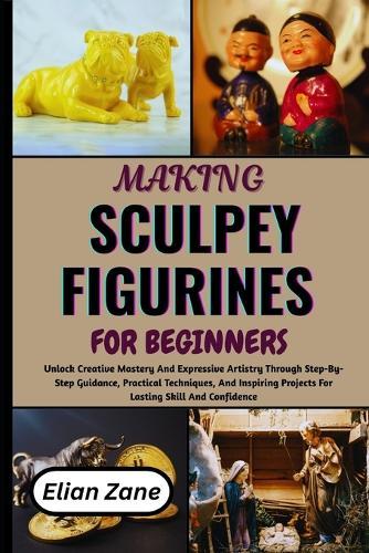 Making Sculpey Figurines for Beginners: Unlock Creative Mastery And Expressive Artistry Through Step-By-Step Guidance, Practical Techniques, And Inspiring Projects For Lasting Skill And Confidence