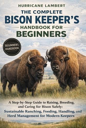 The Complete Bison Keeper's Handbook for Beginners: A Step-by-Step Guide to Raising, Breeding, and Caring for Bison Safely: Sustainable Ranching, Feeding, Handling, and Herd Management for Modern Keepers