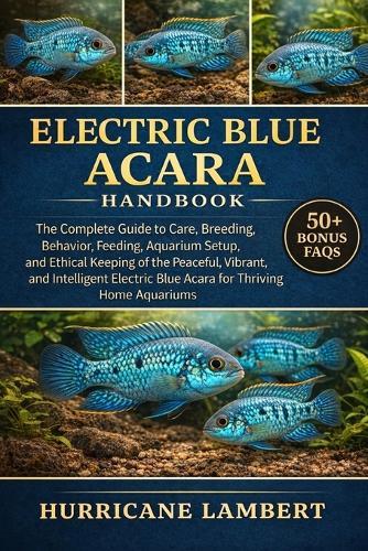 Electric Blue Acara Handbook: The Complete Guide to Care, Breeding, Behavior, Feeding, Aquarium Setup, and Ethical Keeping of the Peaceful, Vibrant, and Intelligent Electric Blue Acara for Thriving Home Aquariums