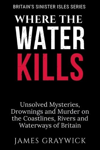 Where the Water Kills: Unsolved Mysteries, Drownings and Murder on the Coastlines, Rivers and Waterways of Britain